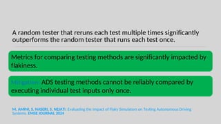A random tester that reruns each test multiple times significantly
outperforms the random tester that runs each test once.
M. AMINI, S. NASERI, S. NEJATI: Evaluating the Impact of Flaky Simulators on Testing Autonomous Driving
Systems. EMSE JOURNAL 2024
Metrics for comparing testing methods are significantly impacted by
flakiness.
Mitigation: ADS testing methods cannot be reliably compared by
executing individual test inputs only once.
 