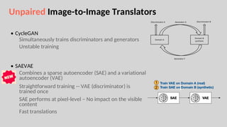 Unpaired Image-to-Image Translators
• CycleGAN
Simultaneously trains discriminators and generators
Unstable training
• SAEVAE
Combines a sparse autoencoder (SAE) and a variational
autoencoder (VAE)
Straightforward training -- VAE (discriminator) is
trained once
SAE performs at pixel-level – No impact on the visible
content
Fast translations
 