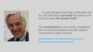 .... It soon became clear that verification has
to a lot with what surround the system and
not just about the system itself.
The environment is not merely a backdrop
but an active participant that the system
must interact with correctly.
Michael Jackson: The Meaning of Requirements.
Annals of Software Engineering (1997)
 