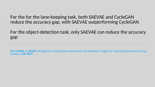 For the for the lane-keeping task, both SAEVAE and CycleGAN
reduce the accuracy gap, with SAEVAE outperforming CycleGAN
For the object-detection task, only SAEVAE can reduce the accuracy
gap
M H AMINI, S. NEJATI: Bridging the Gap between Real-world and Synthetic Images for Testing Autonomous Driving
Systems. ASE 2024
 