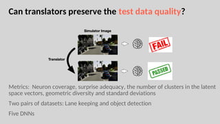 Can translators preserve the test data quality?
Metrics: Neuron coverage, surprise adequacy, the number of clusters in the latent
space vectors, geometric diversity and standard deviations
Two pairs of datasets: Lane keeping and object detection
Five DNNs
 
