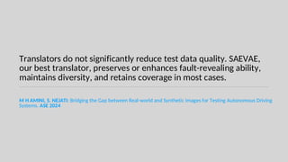 Translators do not significantly reduce test data quality. SAEVAE,
our best translator, preserves or enhances fault-revealing ability,
maintains diversity, and retains coverage in most cases.
M H AMINI, S. NEJATI: Bridging the Gap between Real-world and Synthetic Images for Testing Autonomous Driving
Systems. ASE 2024
 