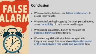 • When reporting failures, use failure explanations to
assess their validity.
• When transforming images by GenAI or perturbations,
asses the validity of the transformed images.
• When using simulators, discuss or mitigate the
potential flakiness of test results.
• When testing ADS with simulators or synthetic
images, use image translators to mitigate the impact
of the gap between real-world and synthetic data.
Conclusion
 
