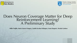 1
Does Neuron Coverage Matter for Deep
Reinforcement Learning?
A Preliminary Study
Miller Trujillo, Mario Linares-Vásquez, Camilo Escobar-Velásquez, Ivana Dusparic, Nicolás Cardozo
 