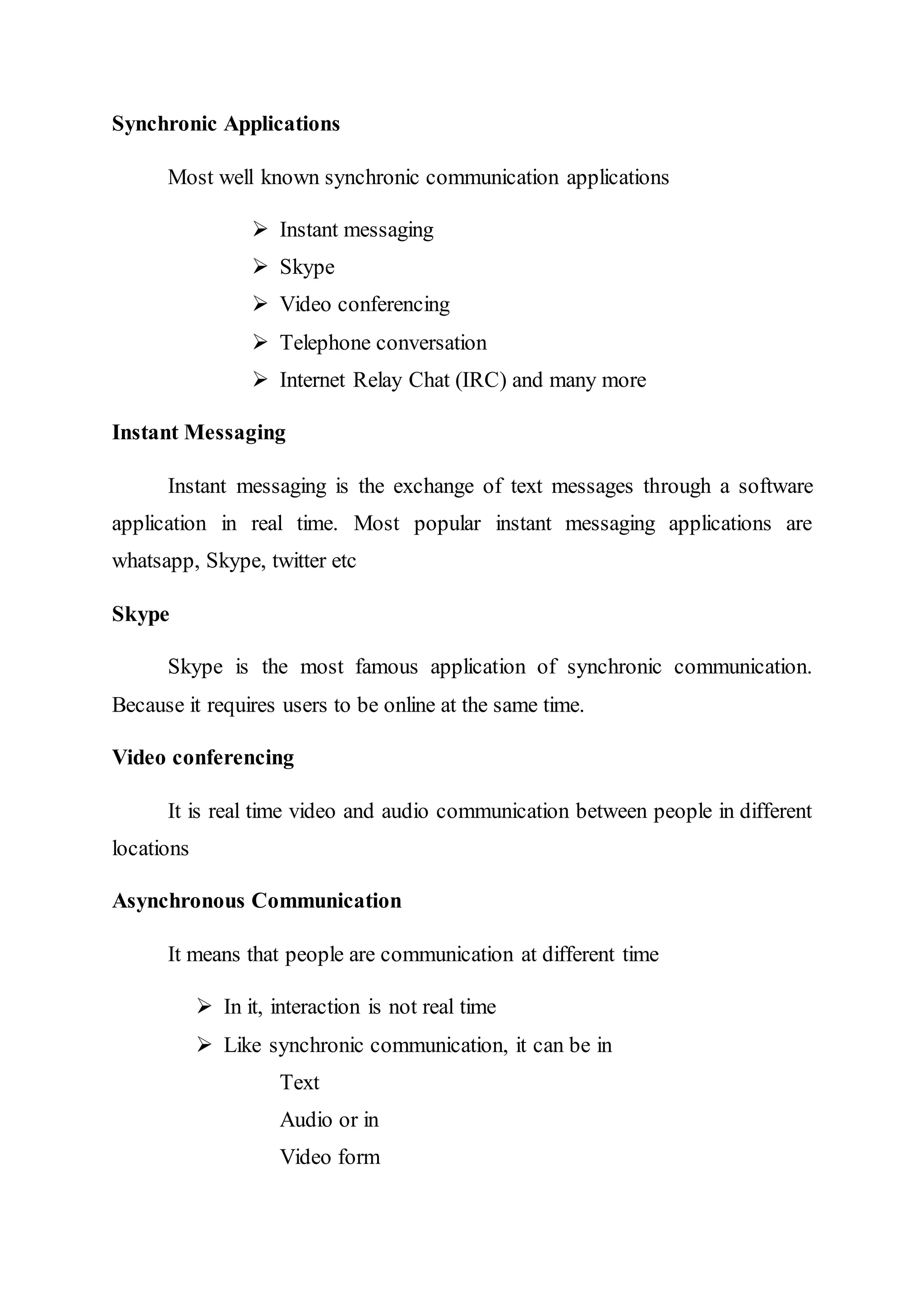 Synchronic Applications
Most well known synchronic communication applications
 Instant messaging
 Skype
 Video conferencing
 Telephone conversation
 Internet Relay Chat (IRC) and many more
Instant Messaging
Instant messaging is the exchange of text messages through a software
application in real time. Most popular instant messaging applications are
whatsapp, Skype, twitter etc
Skype
Skype is the most famous application of synchronic communication.
Because it requires users to be online at the same time.
Video conferencing
It is real time video and audio communication between people in different
locations
Asynchronous Communication
It means that people are communication at different time
 In it, interaction is not real time
 Like synchronic communication, it can be in
Text
Audio or in
Video form
 