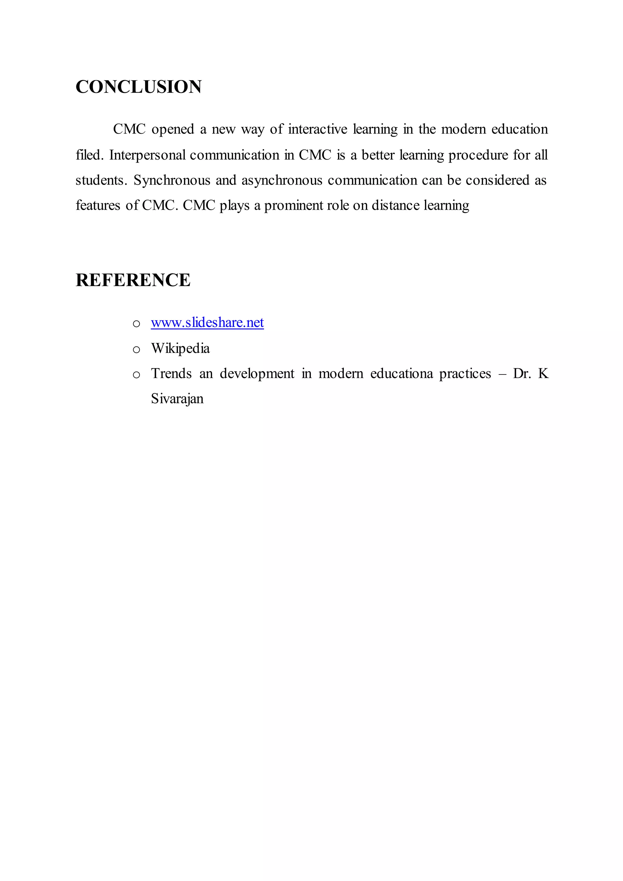 CONCLUSION
CMC opened a new way of interactive learning in the modern education
filed. Interpersonal communication in CMC is a better learning procedure for all
students. Synchronous and asynchronous communication can be considered as
features of CMC. CMC plays a prominent role on distance learning
REFERENCE
o www.slideshare.net
o Wikipedia
o Trends an development in modern educationa practices – Dr. K
Sivarajan
 