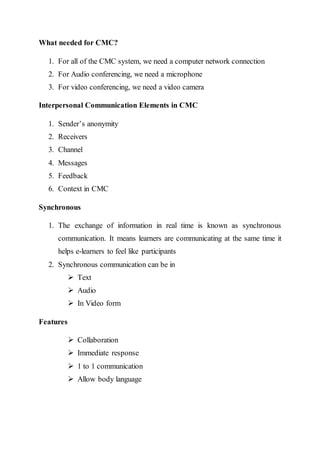 What needed for CMC?
1. For all of the CMC system, we need a computer network connection
2. For Audio conferencing, we need a microphone
3. For video conferencing, we need a video camera
Interpersonal Communication Elements in CMC
1. Sender’s anonymity
2. Receivers
3. Channel
4. Messages
5. Feedback
6. Context in CMC
Synchronous
1. The exchange of information in real time is known as synchronous
communication. It means learners are communicating at the same time it
helps e-learners to feel like participants
2. Synchronous communication can be in
 Text
 Audio
 In Video form
Features
 Collaboration
 Immediate response
 1 to 1 communication
 Allow body language
 