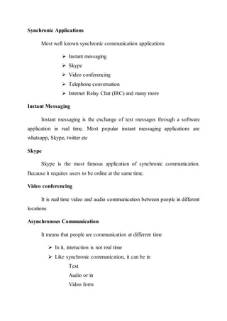 Synchronic Applications
Most well known synchronic communication applications
 Instant messaging
 Skype
 Video conferencing
 Telephone conversation
 Internet Relay Chat (IRC) and many more
Instant Messaging
Instant messaging is the exchange of text messages through a software
application in real time. Most popular instant messaging applications are
whatsapp, Skype, twitter etc
Skype
Skype is the most famous application of synchronic communication.
Because it requires users to be online at the same time.
Video conferencing
It is real time video and audio communication between people in different
locations
Asynchronous Communication
It means that people are communication at different time
 In it, interaction is not real time
 Like synchronic communication, it can be in
Text
Audio or in
Video form
 