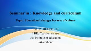 Seminar in : Knowledge and curriculum
Topic: Educational changes because of culture
FROM: DEEPTHI D
I BEd Teacher trainee
Jss Institute of education
sakaleshpur
 