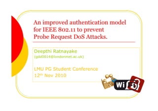 An improved authentication model
for IEEE 802.11 to prevent
Probe Request DoS Attacks.
Deepthi Ratnayake
(gdd0014@londonmet.ac.uk)
LMU PG Student Conference
12th Nov 2010
 