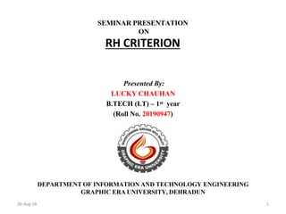 26-Aug-16 1
SEMINAR PRESENTATION
ON
RH CRITERION
Presented By:
LUCKY CHAUHAN
B.TECH (I.T) – 1st year
(Roll No. 20190947)
DEPARTMENT OF INFORMATION AND TECHNOLOGY ENGINEERING
GRAPHIC ERA UNIVERSITY, DEHRADUN
 