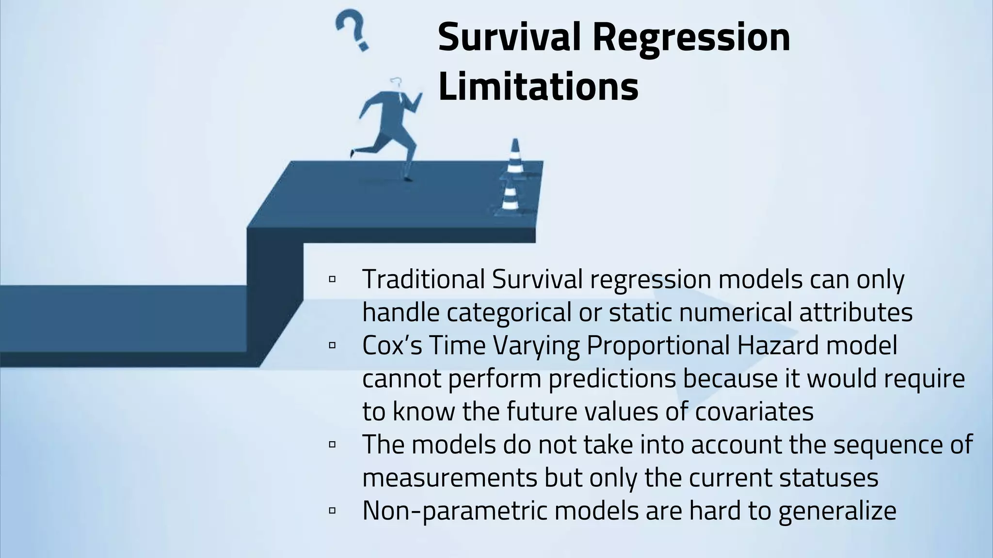 Survival Regression
Limitations
▫ Traditional Survival regression models can only
handle categorical or static numerical attributes
▫ Cox’s Time Varying Proportional Hazard model
cannot perform predictions because it would require
to know the future values of covariates
▫ The models do not take into account the sequence of
measurements but only the current statuses
▫ Non-parametric models are hard to generalize
 