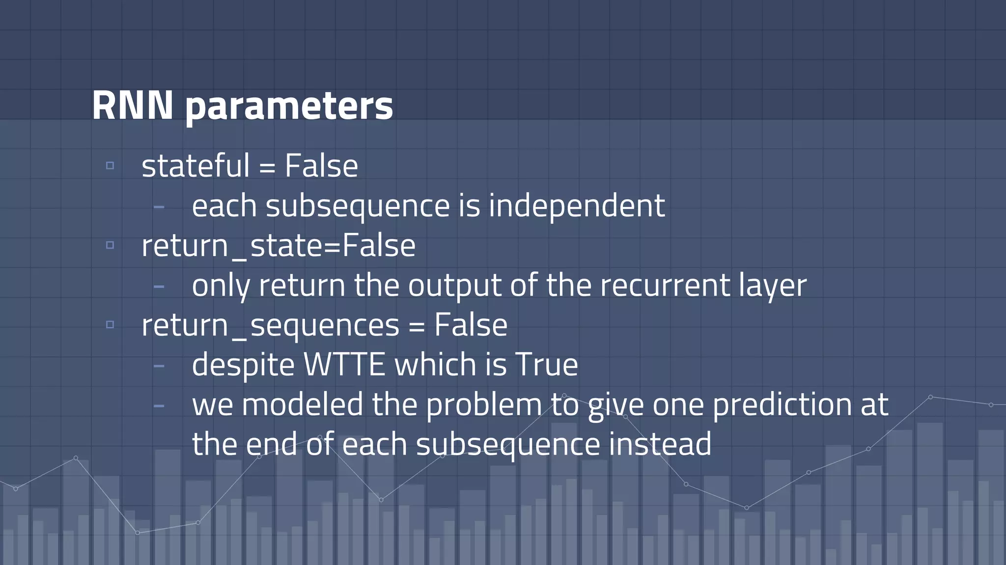 RNN parameters
▫ stateful = False
- each subsequence is independent
▫ return_state=False
- only return the output of the recurrent layer
▫ return_sequences = False
- despite WTTE which is True
- we modeled the problem to give one prediction at
the end of each subsequence instead
 