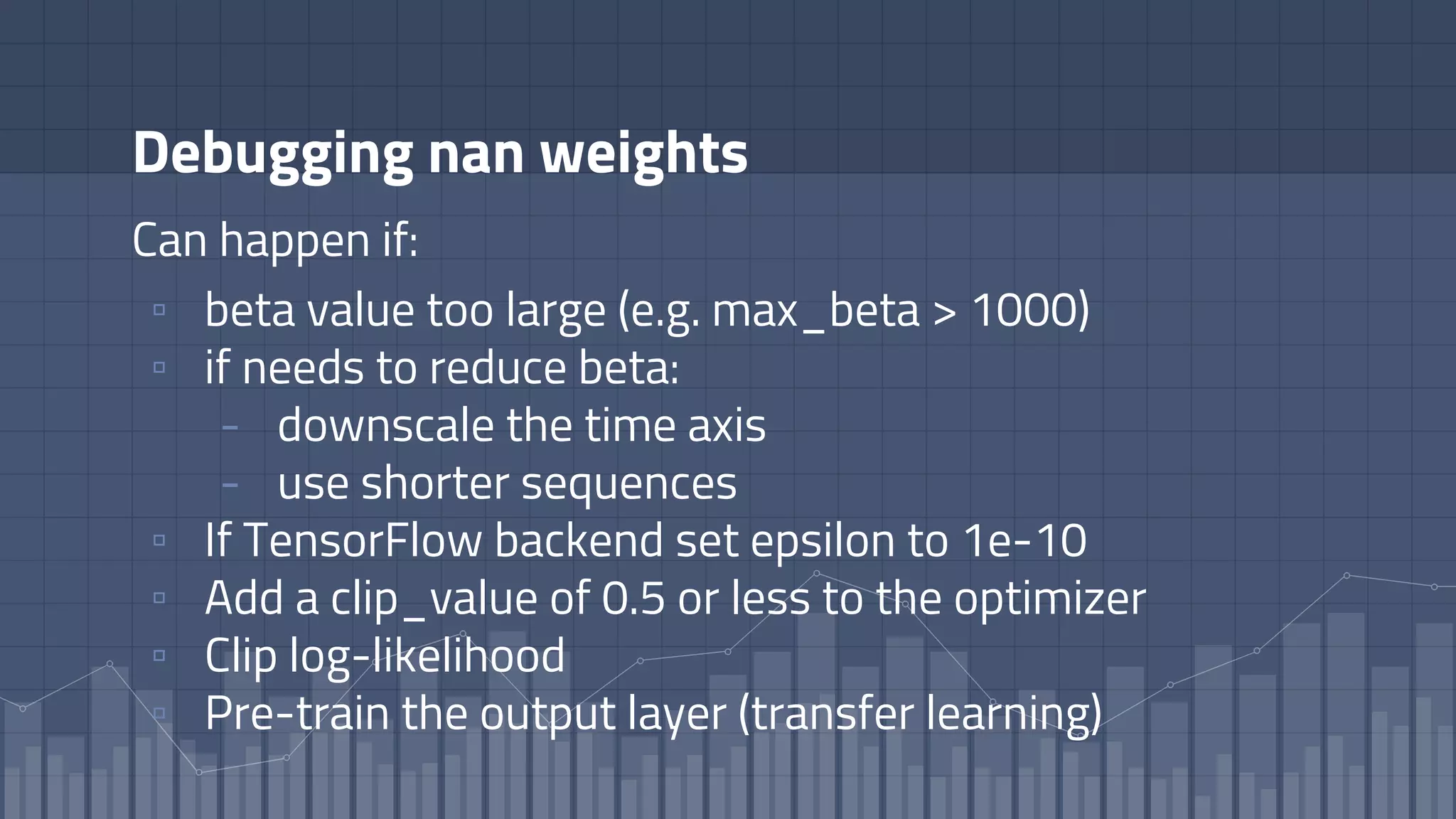 Debugging nan weights
Can happen if:
▫ beta value too large (e.g. max_beta > 1000)
▫ if needs to reduce beta:
- downscale the time axis
- use shorter sequences
▫ If TensorFlow backend set epsilon to 1e-10
▫ Add a clip_value of 0.5 or less to the optimizer
▫ Clip log-likelihood
▫ Pre-train the output layer (transfer learning)
 
