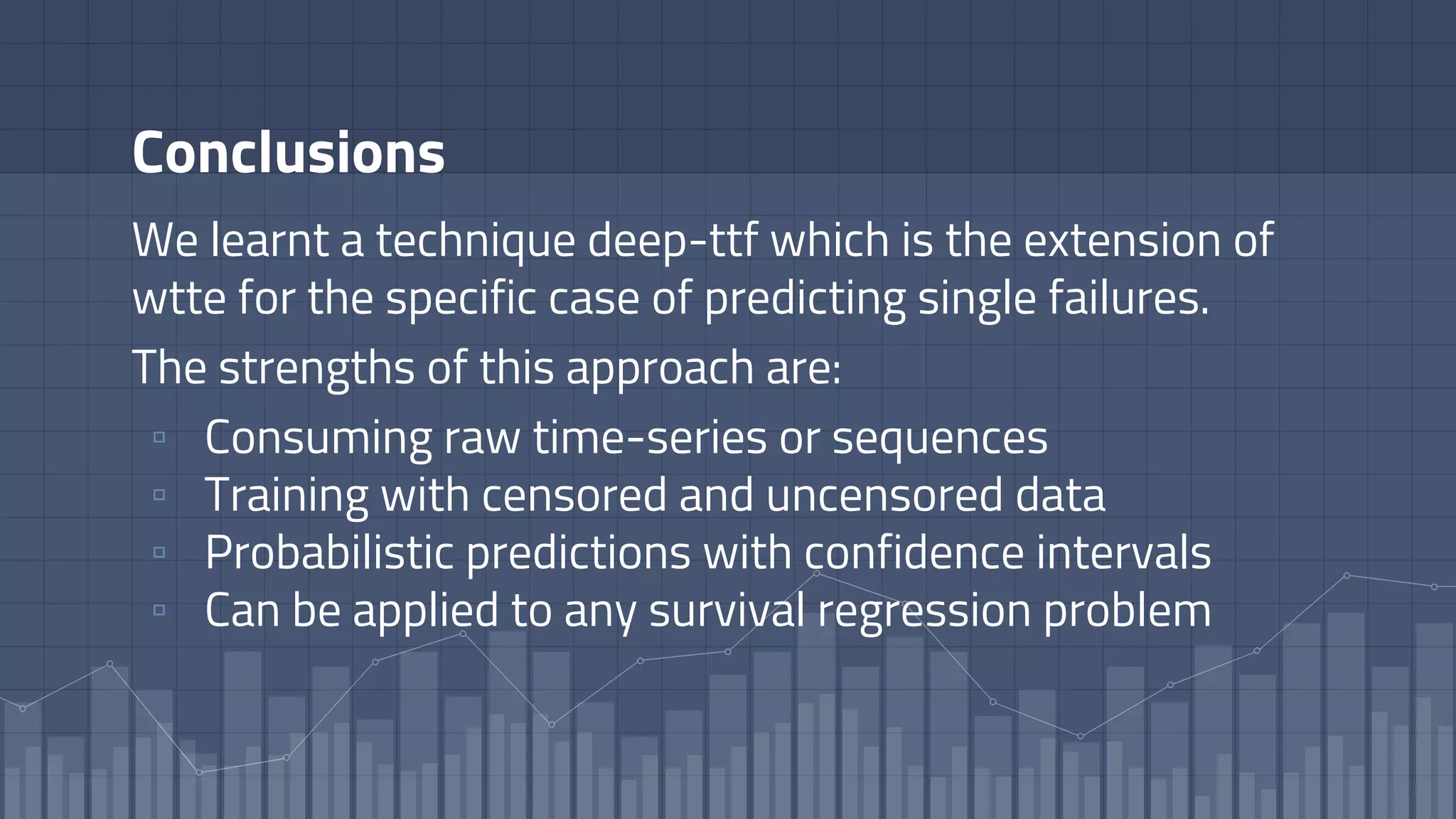 Conclusions
We learnt a technique deep-ttf which is the extension of
wtte for the specific case of predicting single failures.
The strengths of this approach are:
▫ Consuming raw time-series or sequences
▫ Training with censored and uncensored data
▫ Probabilistic predictions with confidence intervals
▫ Can be applied to any survival regression problem
 
