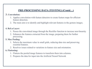 PRE-PROCESSING DATA (TESTING) (Contd…)
3. Convolution:
1. Applies convolution with feature detectors to create feature maps for efficient
feature detection.
2. The main aim is to identify and highlight relevant features in the gesture images.
4. ReLu Layer:
1. Passes the convoluted image through the Rectifier function to increase non-linearity.
2. Enhances the features extracted from the image, preparing them for further
processing.
5. Max Pooling:
1. Selects the maximum value in small grids, reducing data size and preserving
essential features.
2. Resolves issues related to variations in feature size and orientation.
6. Flattening:
1. Flattens the pooled image features to transform them into columns.
2. Prepares the data for input into the Artificial Neural Network
 