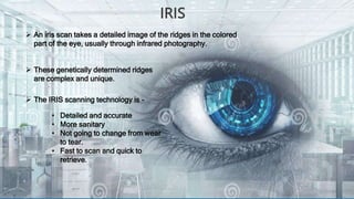 IRIS
 An iris scan takes a detailed image of the ridges in the colored
part of the eye, usually through infrared photogra...