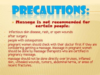    Massage is not recommended for
                 certain people:
•    infectious skin disease, rash, or open wounds
•   after surgery
•   people with osteoporosis
•   pregnant women should check with their doctor first if they are
    considering getting a massage. Massage in pregnant women
    should be done by massage therapists who are certified in
    pregnancy massage.
•   massage should not be done directly over bruises, inflamed
    skin, unhealed wounds, tumors, abdominal hernia, or areas of
    recent fractures.
 