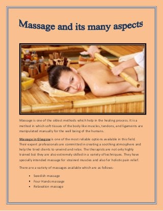 Massage is one of the oldest methods which help in the healing process. It is a
method in which soft tissues of the body like muscles, tendons, and ligaments are
manipulated manually for the well being of the humans.
Massage in Glasgow is one of the most reliable options available in this field.
Their expert professionals are committed in creating a soothing atmosphere and
help the tired clients to unwind and relax. The therapists are not only highly
trained but they are also extremely skilled in a variety of techniques. They have
specially intended massage for strained muscles and also for holistic pain relief.
There are a variety of massages available which are as follows-
Swedish massage
Four Hands massage
Relaxation massage
 