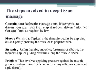 The steps involved in deep tissue
massage
Consultation: Before the massage starts, it is essential to
discuss your goals with the therapist and complete an ‘Informed
Consent’ form, as required by law.
Muscle Warm-up: Typically, the therapist begins by applying
oil and gently pressing the muscles to prepare them.
Stripping: Using thumbs, knuckles, forearms, or elbows, the
therapist applies gliding pressure along the muscle fibers.
Friction: This involves applying pressure against the muscle
grain to realign tissue fibers and release any adhesions (areas of
rigid tissue).
 