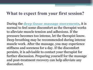 What to expect from your first session?
During the deep tissue massage movements, it is
normal to feel some discomfort as the therapist works
to alleviate muscle tension and adhesions. If the
pressure becomes too intense, let the therapist know.
Deep breathing may be recommended during intense
muscle work. After the massage, you may experience
stiffness and soreness for a day. If the discomfort
persists, it is advisable to contact your therapist for
further discussion. Preparing yourself for the massage
and post-treatment recovery can help alleviate any
discomfort.
 