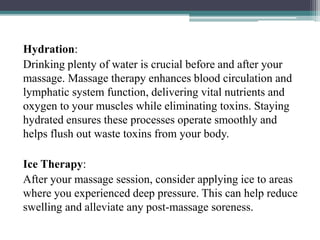 Hydration:
Drinking plenty of water is crucial before and after your
massage. Massage therapy enhances blood circulation and
lymphatic system function, delivering vital nutrients and
oxygen to your muscles while eliminating toxins. Staying
hydrated ensures these processes operate smoothly and
helps flush out waste toxins from your body.
Ice Therapy:
After your massage session, consider applying ice to areas
where you experienced deep pressure. This can help reduce
swelling and alleviate any post-massage soreness.
 