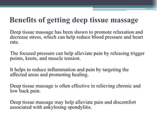 Benefits of getting deep tissue massage
Deep tissue massage has been shown to promote relaxation and
decrease stress, which can help reduce blood pressure and heart
rate.
The focused pressure can help alleviate pain by releasing trigger
points, knots, and muscle tension.
It helps to reduce inflammation and pain by targeting the
affected areas and promoting healing.
Deep tissue massage is often effective in relieving chronic and
low back pain.
Deep tissue massage may help alleviate pain and discomfort
associated with ankylosing spondylitis.
 