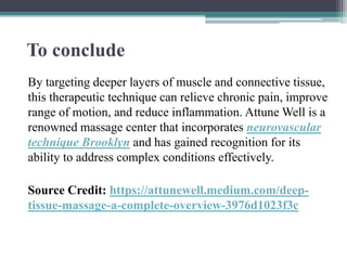 To conclude
By targeting deeper layers of muscle and connective tissue,
this therapeutic technique can relieve chronic pain, improve
range of motion, and reduce inflammation. Attune Well is a
renowned massage center that incorporates neurovascular
technique Brooklyn and has gained recognition for its
ability to address complex conditions effectively.
Source Credit: https://attunewell.medium.com/deep-
tissue-massage-a-complete-overview-3976d1023f3c
 
