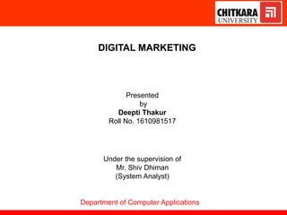 DIGITAL MARKETING
Presented
by
Deepti Thakur
Roll No. 1610981517
Under the supervision of
Mr. Shiv Dhiman
(System Analyst)
Department of Computer Applications
 