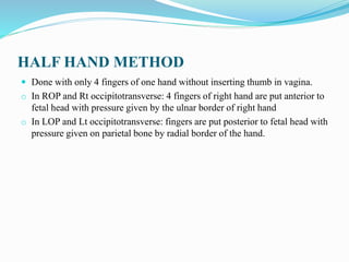 HALF HAND METHOD
 Done with only 4 fingers of one hand without inserting thumb in vagina.
o In ROP and Rt occipitotransverse: 4 fingers of right hand are put anterior to
fetal head with pressure given by the ulnar border of right hand
o In LOP and Lt occipitotransverse: fingers are put posterior to fetal head with
pressure given on parietal bone by radial border of the hand.
 