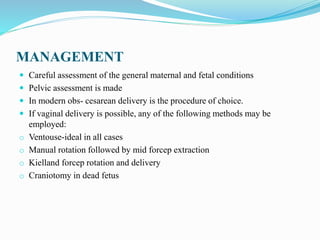 MANAGEMENT
 Careful assessment of the general maternal and fetal conditions
 Pelvic assessment is made
 In modern obs- cesarean delivery is the procedure of choice.
 If vaginal delivery is possible, any of the following methods may be
employed:
o Ventouse-ideal in all cases
o Manual rotation followed by mid forcep extraction
o Kielland forcep rotation and delivery
o Craniotomy in dead fetus
 