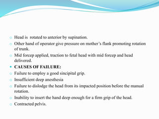o Head is rotated to anterior by supination.
o Other hand of operator give pressure on mother’s flank promoting rotation
of trunk.
o Mid forcep applied, traction to fetal head with mid forcep and head
delivered.
 CAUSES OF FAILURE:
o Failure to employ a good sincipital grip.
o Insufficient deep anesthesia
o Failure to dislodge the head from its impacted position before the manual
rotation.
o Inability to insert the hand deep enough for a firm grip of the head.
o Contracted pelvis.
 
