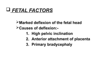  FETAL FACTORS
Marked deflexion of the fetal head
Causes of deflexion:-
1. High pelvic inclination
2. Anterior attachment of placenta
3. Primary bradycephaly
 