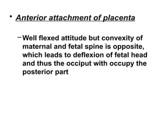 • Anterior attachment of placenta
–Well flexed attitude but convexity of
maternal and fetal spine is opposite,
which leads to deflexion of fetal head
and thus the occiput with occupy the
posterior part
 