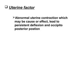  Uterine factor
Abnormal uterine contraction which
may be cause or effect, lead to
persistent deflexion and occipito
posterior postion
 