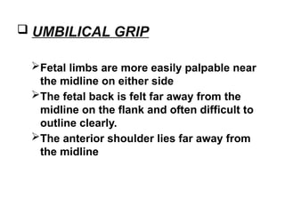  UMBILICAL GRIP
Fetal limbs are more easily palpable near
the midline on either side
The fetal back is felt far away from the
midline on the flank and often difficult to
outline clearly.
The anterior shoulder lies far away from
the midline
 