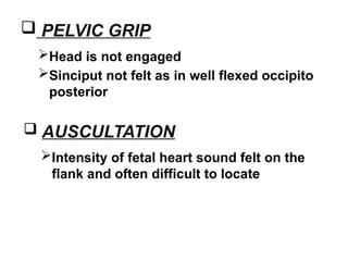  PELVIC GRIP
Head is not engaged
Sinciput not felt as in well flexed occipito
posterior
 AUSCULTATION
Intensity of fetal heart sound felt on the
flank and often difficult to locate
 