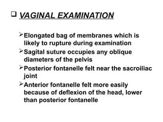  VAGINAL EXAMINATION
Elongated bag of membranes which is
likely to rupture during examination
Sagital suture occupies any oblique
diameters of the pelvis
Posterior fontanelle felt near the sacroiliac
joint
Anterior fontanelle felt more easily
because of deflexion of the head, lower
than posterior fontanelle
 