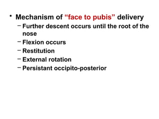 • Mechanism of “face to pubis” delivery
– Further descent occurs until the root of the
nose
– Flexion occurs
– Restitution
– External rotation
– Persistant occipito-posterior
 