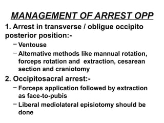 MANAGEMENT OF ARREST OPP
1. Arrest in transverse / obligue occipito
posterior position:-
– Ventouse
– Alternative methods like mannual rotation,
forceps rotation and extraction, cesarean
section and craniotomy
2. Occipitosacral arrest:-
– Forceps application followed by extraction
as face-to-pubis
– Liberal mediolateral episiotomy should be
done
 