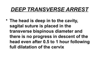DEEP TRANSVERSE ARREST
• The head is deep in to the cavity,
sagital suture is placed in the
transverse bispinous diameter and
there is no progress in descent of the
head even after 0.5 to 1 hour following
full dilatation of the cervix
 
