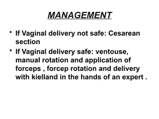 MANAGEMENT
• If Vaginal delivery not safe: Cesarean
section
• If Vaginal delivery safe: ventouse,
manual rotation and application of
forceps , forcep rotation and delivery
with kielland in the hands of an expert .
 