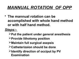 MANNUAL ROTATION OF OPP
• The mannual rotation can be
accomplished with whole hand method
or with half hand method.
Steps:-
Put the patient under general anesthesia
Provide lithotomy position
Maintain full surgical asepsis
Catheterizaion should be done
Identify direction of occiput by PV
Examination
 