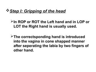Step I: Gripping of the head
In ROP or ROT the Left hand and in LOP or
LOT the Right hand is usually used.
The correctsponding hand is introduced
into the vagina in cone shapped manner
after seperating the labia by two fingers of
other hand.
 