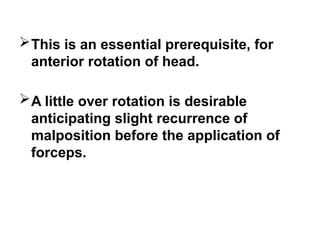 This is an essential prerequisite, for
anterior rotation of head.
A little over rotation is desirable
anticipating slight recurrence of
malposition before the application of
forceps.
 
