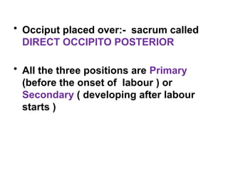 • Occiput placed over:- sacrum called
DIRECT OCCIPITO POSTERIOR
• All the three positions are Primary
(before the onset of labour ) or
Secondary ( developing after labour
starts )
 