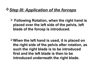 Step III: Application of the forceps
 Following Rotation, when the right hand is
placed over the left side of the pelvis, left
blade of the forcep is introduced.
When the left hand is used, it is placed on
the right side of the pelvis after rotation, as
such the right blade is to be introduced
first and the left blade is then to be
introduced underneath the right blade.
 