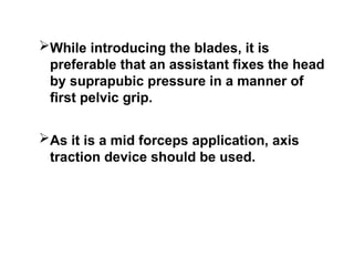 While introducing the blades, it is
preferable that an assistant fixes the head
by suprapubic pressure in a manner of
first pelvic grip.
As it is a mid forceps application, axis
traction device should be used.
 