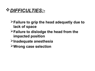 DIFFICULTIES:-
Failure to grip the head adequetly due to
lack of space
Failure to dislodge the head from the
impacted position
Inadequate anesthesia
Wrong case selection
 