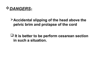 DANGERS-
Accidental slipping of the head above the
pelvic brim and prolapse of the cord
 It is better to be perform cesarean section
in such a situation.
 